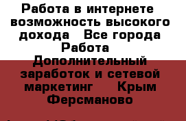 Работа в интернете, возможность высокого дохода - Все города Работа » Дополнительный заработок и сетевой маркетинг   . Крым,Ферсманово